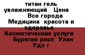 титан гель увлажняющий › Цена ­ 660 - Все города Медицина, красота и здоровье » Косметические услуги   . Бурятия респ.,Улан-Удэ г.